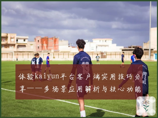 体验kaiyun平台客户端实用技巧分享——多场景应用解析与核心功能特色指导