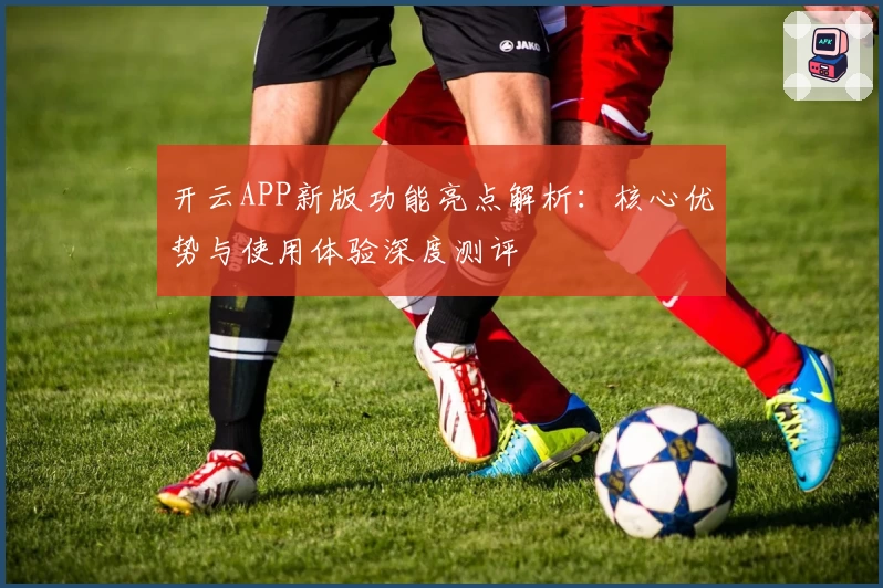开云APP新版功能亮点解析：核心优势与使用体验深度测评