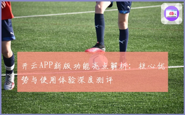 开云APP新版功能亮点解析：核心优势与使用体验深度测评